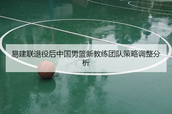 易建联退役后中国男篮新教练团队策略调整分析（feisu）